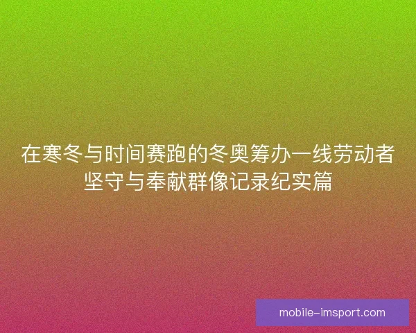 在寒冬与时间赛跑的冬奥筹办一线劳动者坚守与奉献群像记录纪实篇