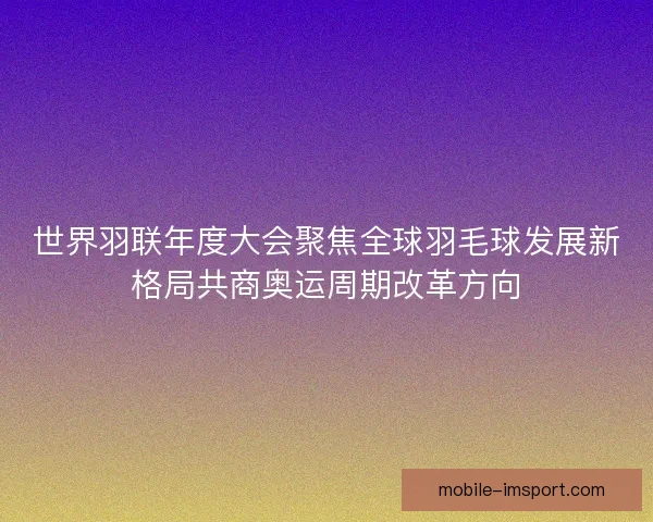 世界羽联年度大会聚焦全球羽毛球发展新格局共商奥运周期改革方向