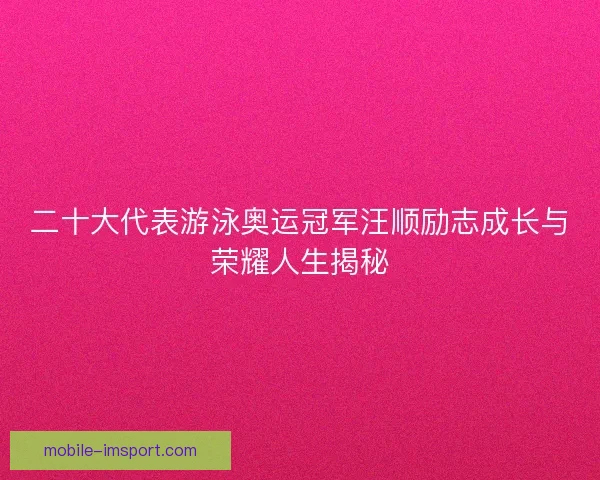 二十大代表游泳奥运冠军汪顺励志成长与荣耀人生揭秘