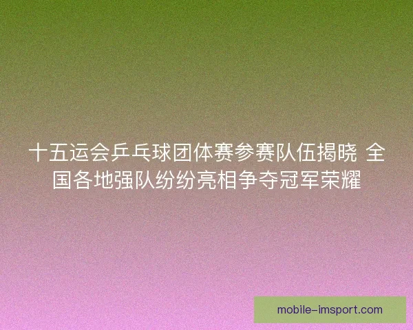 十五运会乒乓球团体赛参赛队伍揭晓 全国各地强队纷纷亮相争夺冠军荣耀